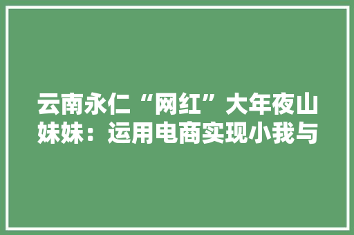 云南永仁“网红”大年夜山妹妹：运用电商实现小我与社会价值 云南永仁“网红”大年夜山妹妹：运用电商实现小我与社会价值 智能科技