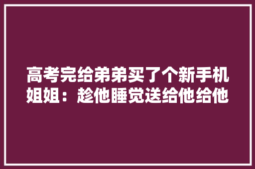 高考完给弟弟买了个新手机姐姐：趁他睡觉送给他给他个惊喜 高考完给弟弟买了个新手机姐姐：趁他睡觉送给他给他个惊喜 智能家居