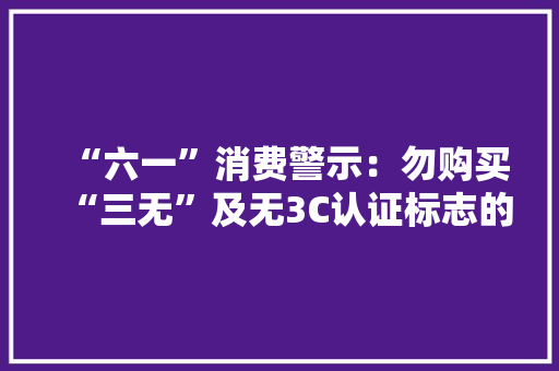 “六一”消费警示：勿购买“三无”及无3C认证标志的玩具 “六一”消费警示：勿购买“三无”及无3C认证标志的玩具 智能家居