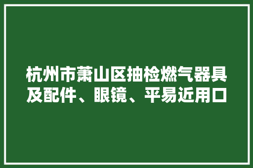 杭州市萧山区抽检燃气器具及配件、眼镜、平易近用口罩产品60批次 不合格22批次