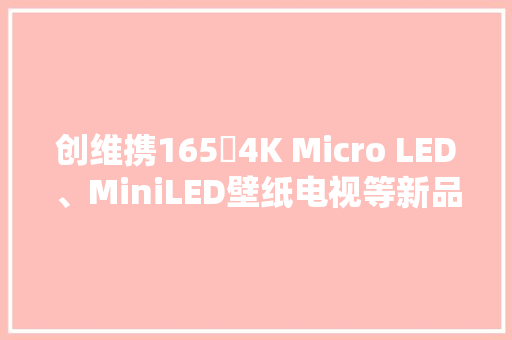 创维携165吋4K Micro LED、MiniLED壁纸电视等新品亮相CES 2024