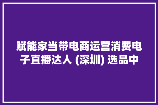 赋能家当带电商运营消费电子直播达人 (深圳) 选品中央启航