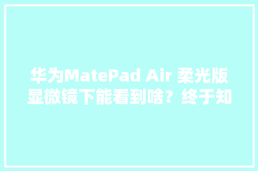 华为MatePad Air 柔光版显微镜下能看到啥？终于知道它有多硬核了…