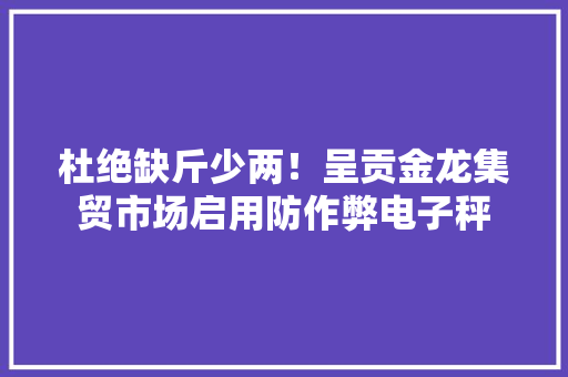 杜绝缺斤少两！呈贡金龙集贸市场启用防作弊电子秤 杜绝缺斤少两！呈贡金龙集贸市场启用防作弊电子秤 人工智能