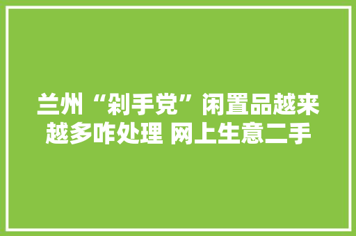 兰州“剁手党”闲置品越来越多咋处理 网上生意二手货你可长点心 兰州“剁手党”闲置品越来越多咋处理 网上生意二手货你可长点心 智能科技