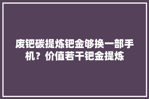 废钯碳提炼钯金够换一部手机？价值若干钯金提炼 废钯碳提炼钯金够换一部手机？价值若干钯金提炼 智能家居
