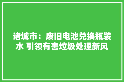 诸城市：废旧电池兑换瓶装水 引领有害垃圾处理新风尚 诸城市：废旧电池兑换瓶装水 引领有害垃圾处理新风尚 智能家居