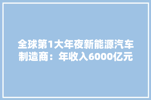 全球第1大年夜新能源汽车制造商：年收入6000亿元全国9大年夜工厂在哪？