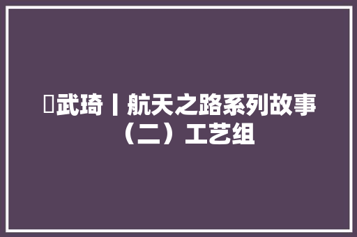 ​武琦丨航天之路系列故事（二）工艺组