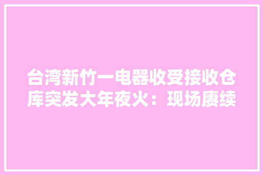 台湾新竹一电器收受接收仓库突发大年夜火：现场赓续冒出黑烟数公里外可见 台湾新竹一电器收受接收仓库突发大年夜火：现场赓续冒出黑烟数公里外可见 智能家居