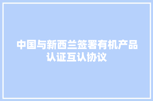 中国与新西兰签署有机产品认证互认协议 中国与新西兰签署有机产品认证互认协议 智能科技