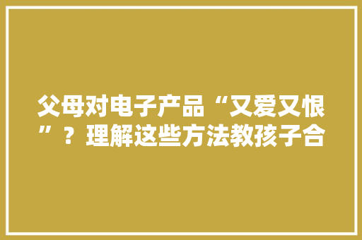 父母对电子产品“又爱又恨”？理解这些方法教孩子合理运用 父母对电子产品“又爱又恨”？理解这些方法教孩子合理运用 互联通信