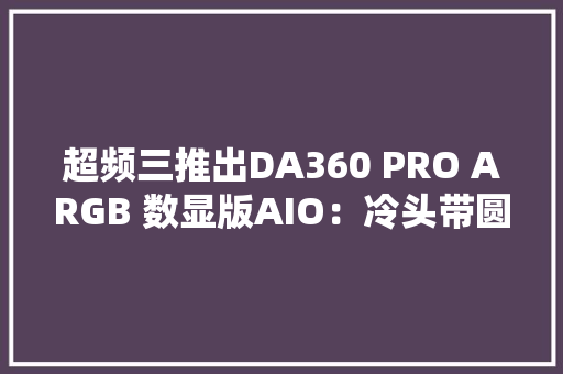 超频三推出DA360 PRO ARGB 数显版AIO：冷头带圆形数显屏售价479元