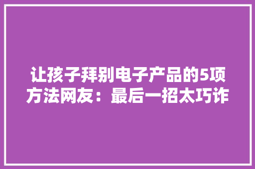 让孩子拜别电子产品的5项方法网友：最后一招太巧诈了啦 让孩子拜别电子产品的5项方法网友：最后一招太巧诈了啦 智能家居