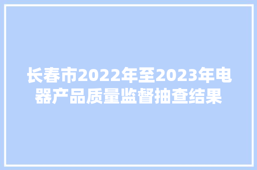 长春市2022年至2023年电器产品质量监督抽查结果 长春市2022年至2023年电器产品质量监督抽查结果 人工智能