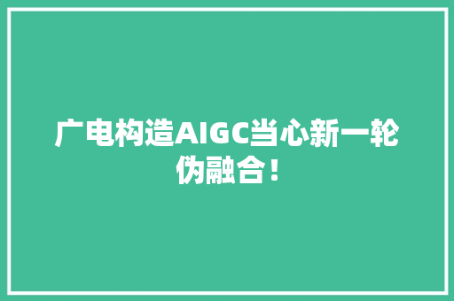 广电构造AIGC当心新一轮伪融合！ 广电构造AIGC当心新一轮伪融合！ 互联通信