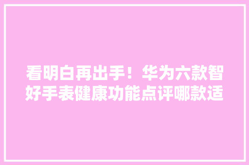 看明白再出手！华为六款智好手表健康功能点评哪款适合自己？ 看明白再出手！华为六款智好手表健康功能点评哪款适合自己？ 智能家居
