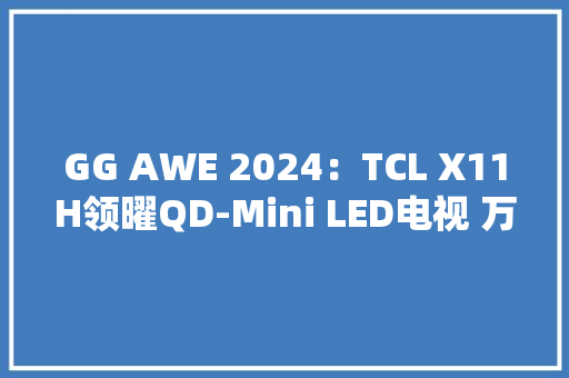 GG AWE 2024：TCL X11H领曜QD-Mini LED电视 万亿分区超清画质 获奖