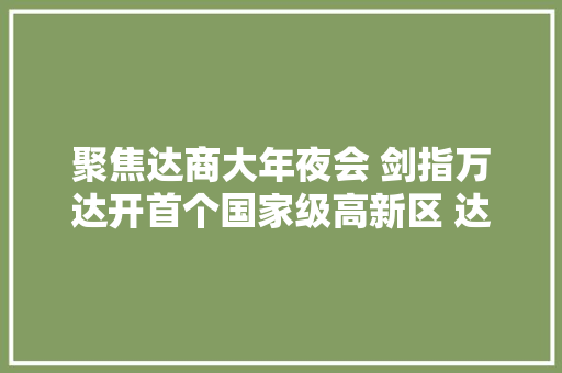 聚焦达商大年夜会 剑指万达开首个国家级高新区 达州高新区借达商大年夜会春风推介重点家当项目