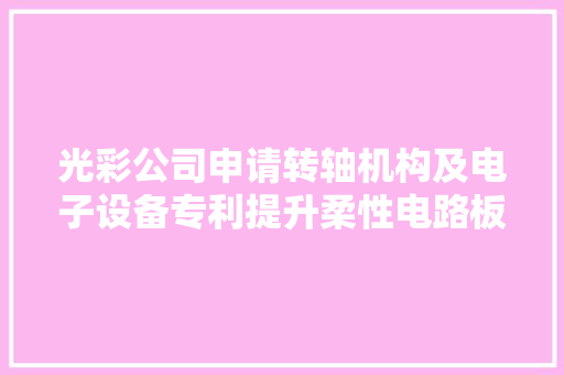 光彩公司申请转轴机构及电子设备专利提升柔性电路板的靠得住性和运用寿命