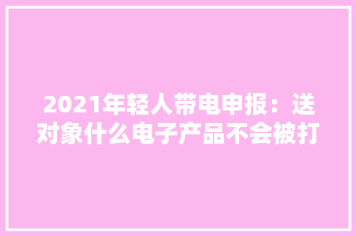 2021年轻人带电申报：送对象什么电子产品不会被打？