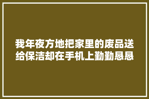 我年夜方地把家里的废品送给保洁却在手机上勤勤恳恳收电子纸皮 我年夜方地把家里的废品送给保洁却在手机上勤勤恳恳收电子纸皮 互联通信