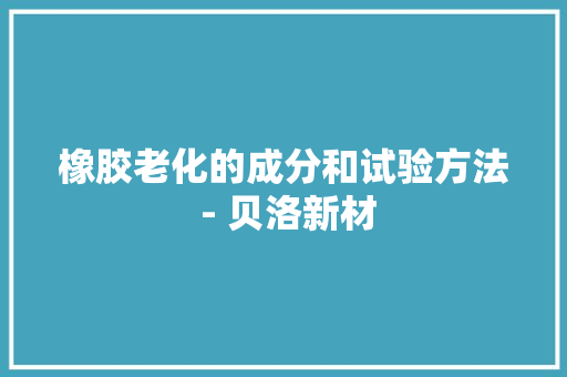 橡胶老化的成分和试验方法 - 贝洛新材 橡胶老化的成分和试验方法 - 贝洛新材 智能科技