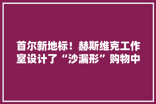 首尔新地标！赫斯维克工作室设计了“沙漏形”购物中央 首尔新地标！赫斯维克工作室设计了“沙漏形”购物中央 智能科技