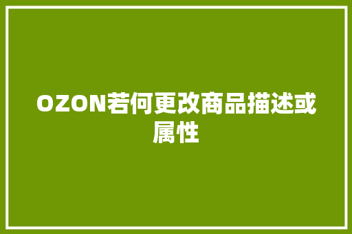 OZON若何更改商品描述或属性 OZON若何更改商品描述或属性 互联通信