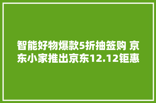 智能好物爆款5折抽签购 京东小家推出京东12.12钜惠活动 智能好物爆款5折抽签购 京东小家推出京东12.12钜惠活动 智能家居