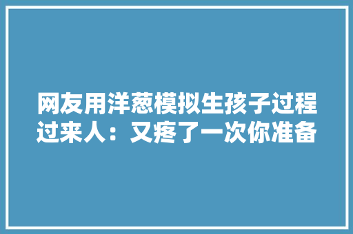 网友用洋葱模拟生孩子过程过来人：又疼了一次你准备好了吗