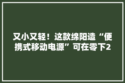 又小又轻！这款绵阳造“便携式移动电源”可在零下25℃运用 又小又轻！这款绵阳造“便携式移动电源”可在零下25℃运用 互联通信