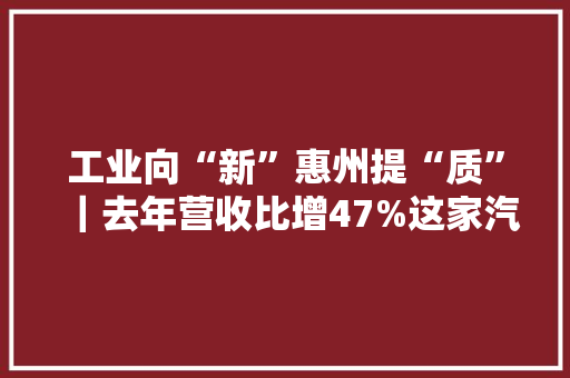 工业向“新”惠州提“质”｜去年营收比增47%这家汽车电子企业凭什么？ 工业向“新”惠州提“质”｜去年营收比增47%这家汽车电子企业凭什么？ 互联通信