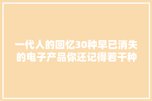 一代人的回忆30种早已消失的电子产品你还记得若干种？ 一代人的回忆30种早已消失的电子产品你还记得若干种？ 人工智能