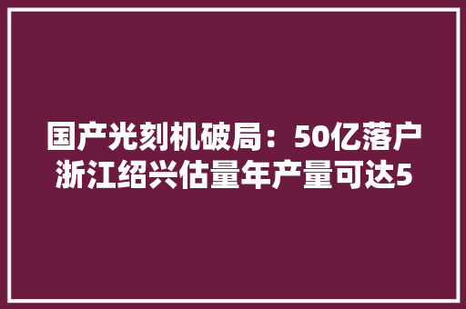国产光刻机破局：50亿落户浙江绍兴估量年产量可达50-100台！