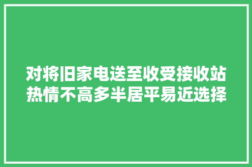 对将旧家电送至收受接收站热情不高多半居平易近选择直接扔掉落：不知道往哪儿送