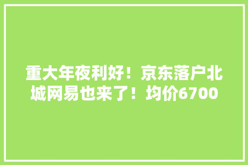 重大年夜利好！京东落户北城网易也来了！均价6700元/㎡起！