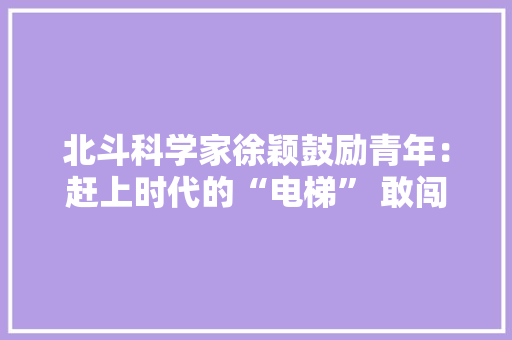 北斗科学家徐颖鼓励青年：赶上时代的“电梯” 敢闯“无人区”