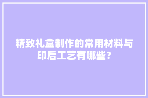 精致礼盒制作的常用材料与印后工艺有哪些？
