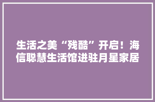 生活之美“残酷”开启！海信聪慧生活馆进驻月星家居西固店 生活之美“残酷”开启！海信聪慧生活馆进驻月星家居西固店 智能科技