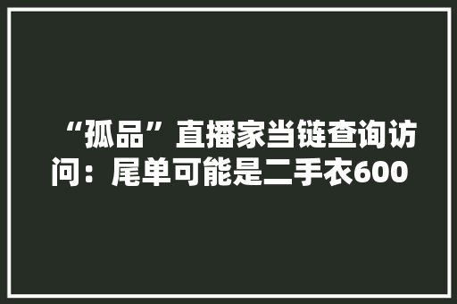 “孤品”直播家当链查询访问：尾单可能是二手衣600元一吨就能批发每件不到一元 “孤品”直播家当链查询访问：尾单可能是二手衣600元一吨就能批发每件不到一元 互联通信