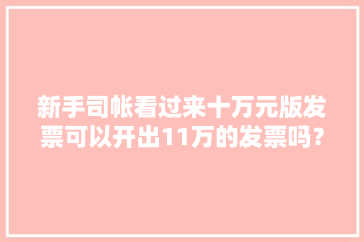 新手司帐看过来十万元版发票可以开出11万的发票吗？ 新手司帐看过来十万元版发票可以开出11万的发票吗？ 互联通信