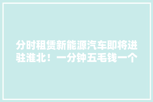 分时租赁新能源汽车即将进驻淮北！一分钟五毛钱一个APP就搞定…… 分时租赁新能源汽车即将进驻淮北！一分钟五毛钱一个APP就搞定…… 互联通信