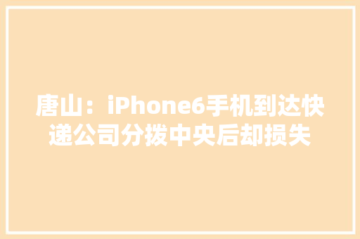 唐山：iPhone6手机到达快递公司分拨中央后却损失 唐山：iPhone6手机到达快递公司分拨中央后却损失 智能科技