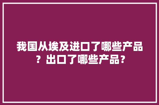 我国从埃及进口了哪些产品？出口了哪些产品？ 我国从埃及进口了哪些产品？出口了哪些产品？ 智能科技