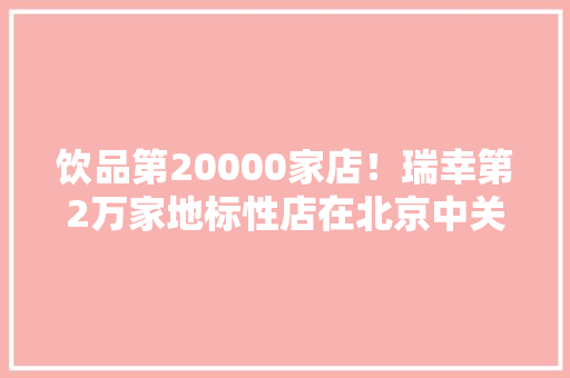 饮品第20000家店！瑞幸第2万家地标性店在北京中关村正式开出
