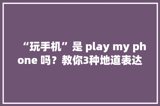 “玩手机”是 play my phone 吗？教你3种地道表达方法