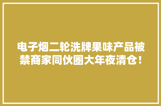 电子烟二轮洗牌果味产品被禁商家同伙圈大年夜清仓！厂家：到海外去