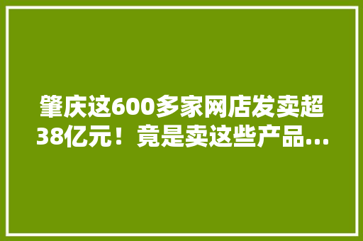 肇庆这600多家网店发卖超38亿元！竟是卖这些产品……