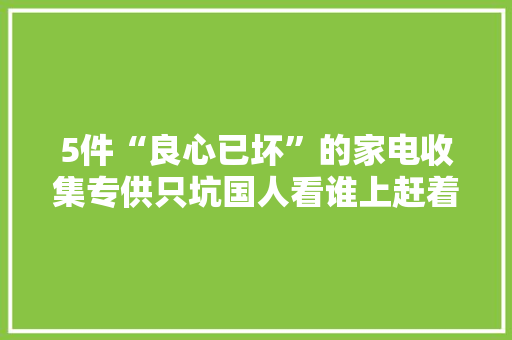 5件“良心已坏”的家电收集专供只坑国人看谁上赶着当冤种？